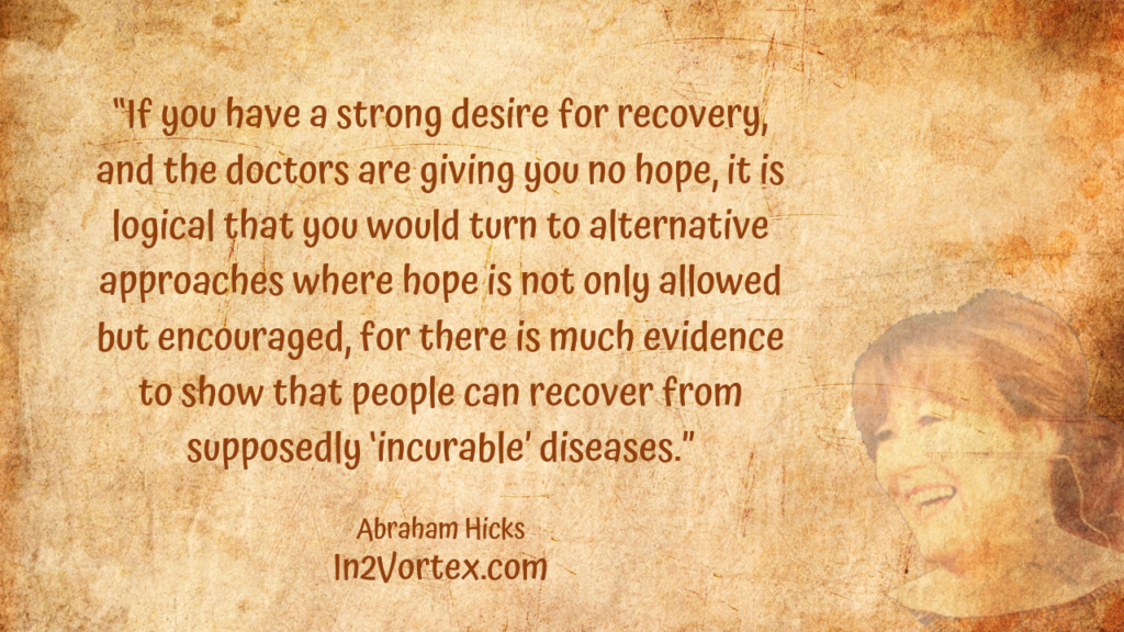“If you have a strong desire for recovery, and the doctors are giving you no hope, it is logical that you would turn to alternative approaches where hope is not only allowed but encouraged, for there is much evidence to show that people can recover from supposedly ‘incurable’ diseases.” In2Vortex, Abraham Hicks Quotes