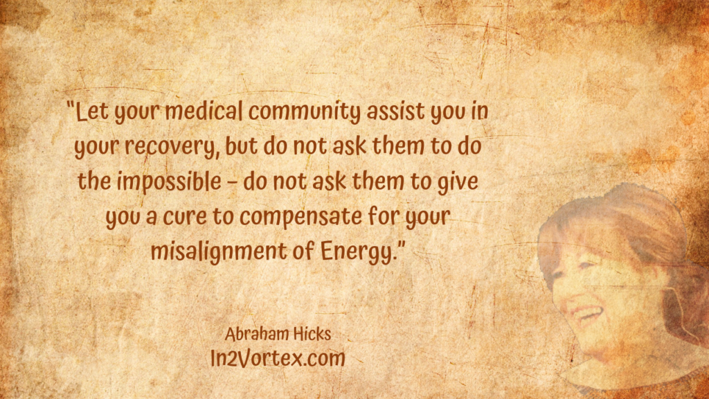 “Let your medical community assist you in your recovery, but do not ask them to do the impossible – do not ask them to give you a cure to compensate for your misalignment of Energy.” In2Vortex, Abraham Hicks Quotes