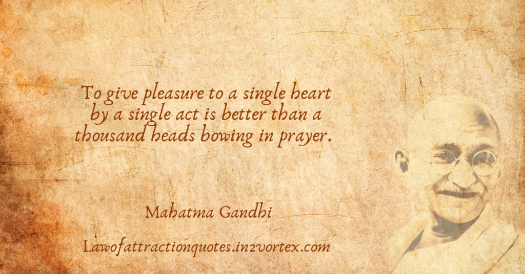 To give pleasure to a single heart by a single act is better than a thousand heads bowing in prayer. – Mahatma Gandhi