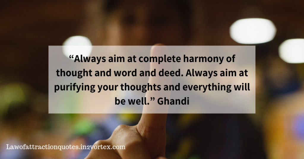  “Always aim at complete harmony of thought and word and deed. Always aim at purifying your thoughts and everything will be well.”– Ghandi