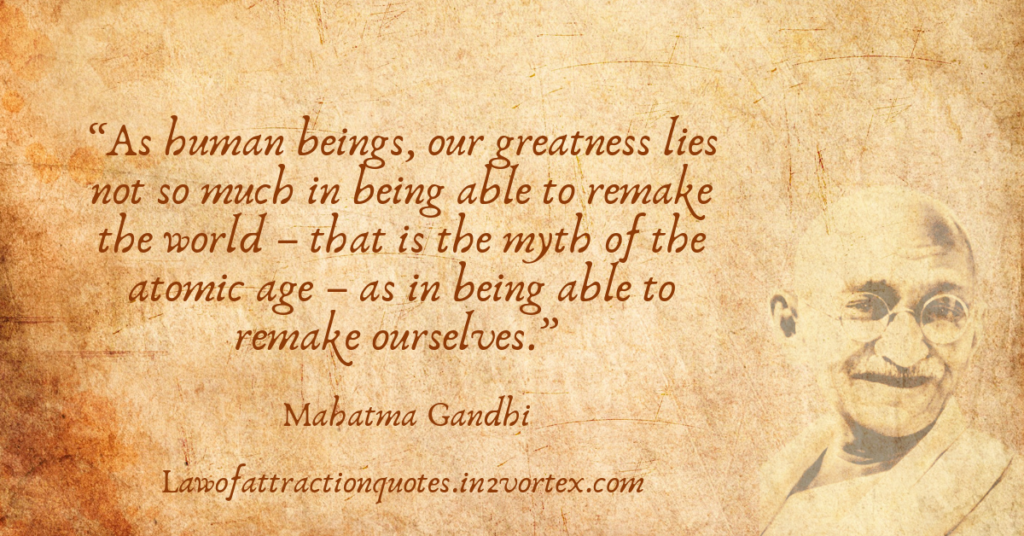 “As human beings, our greatness lies not so much in being able to remake the world – that is the myth of the atomic age – as in being able to remake ourselves.” – Mahatma Gandhi