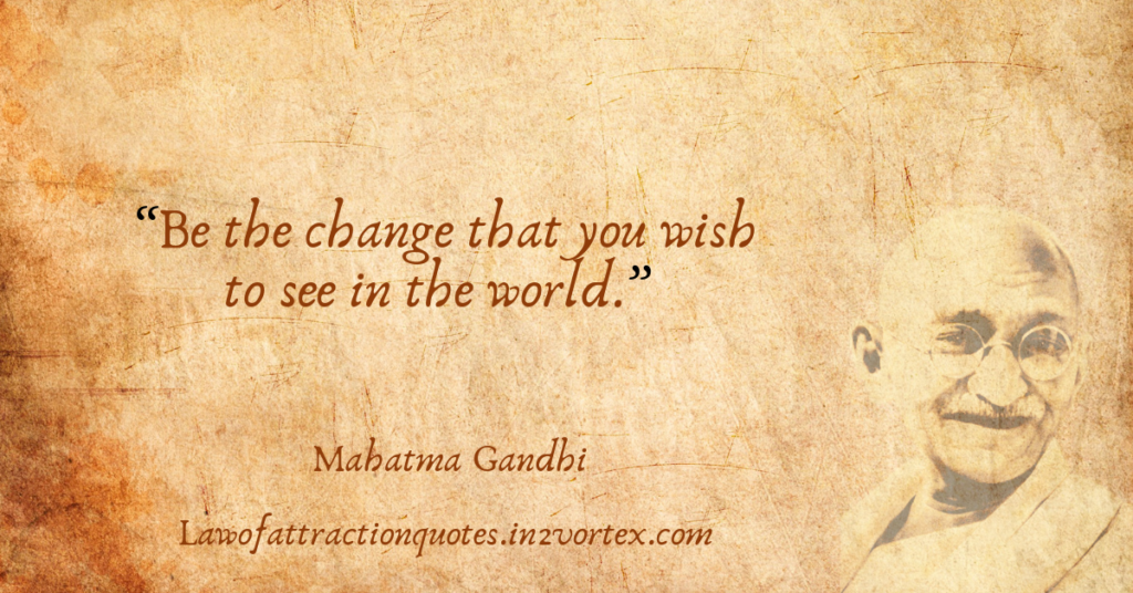 “Be the change that you wish to see in the world.” –Mahatma Gandhi