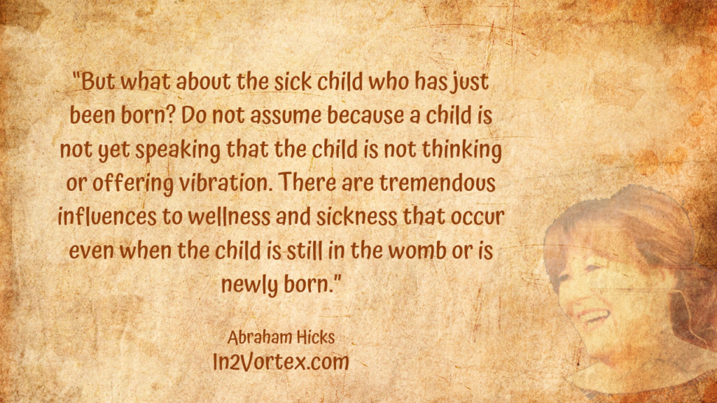 “But what about the sick child who has just been born? Do not assume because a child is not yet speaking that the child is not thinking or offering vibration. There are tremendous influences to wellness and sickness that occur even when the child is still in the womb or is newly born.” , Abraham Hicks Quotes . In2Vortex.com, Quotes, loa