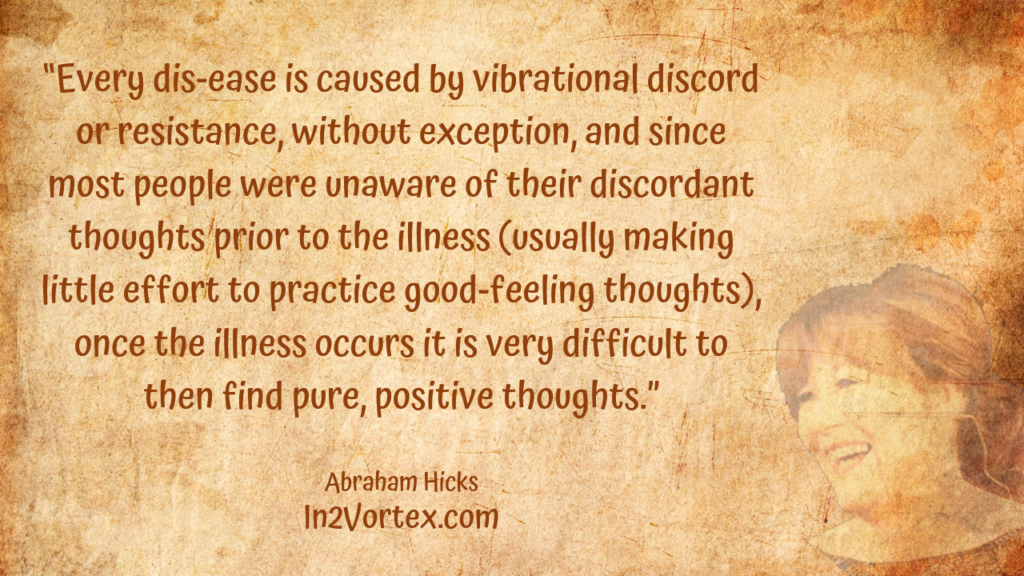 “Every dis-ease is caused by vibrational discord or resistance, without exception, and since most people were unaware of their discordant thoughts prior to the illness (usually making little effort to practice good-feeling thoughts), once the illness occurs it is very difficult to then find pure, positive thoughts.” , Abraham Hicks Quotes . In2Vortex.com, Quotes, loa