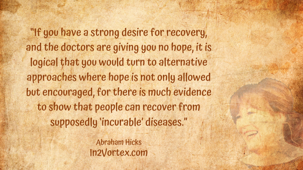 “If you have a strong desire for recovery, and the doctors are giving you no hope, it is logical that you would turn to alternative approaches where hope is not only allowed but encouraged, for there is much evidence to show that people can recover from supposedly ‘incurable’ diseases.” , Abraham Hicks Quotes . In2Vortex.com, Quotes, loa