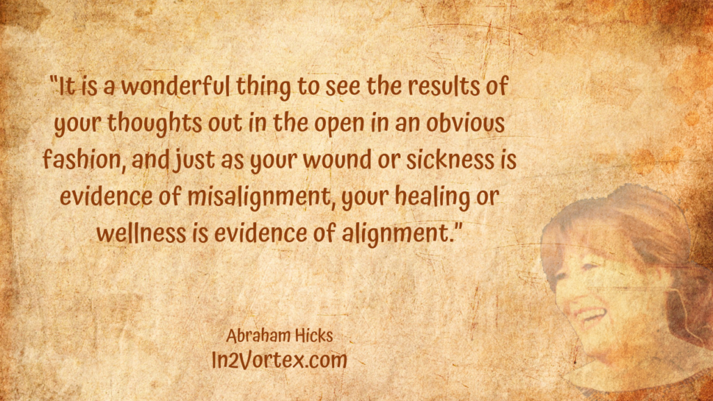 “It is a wonderful thing to see the results of your thoughts out in the open in an obvious fashion, and just as your wound or sickness is evidence of misalignment, your healing or wellness is evidence of alignment.” , Abraham Hicks Quotes . In2Vortex.com, Quotes, loa