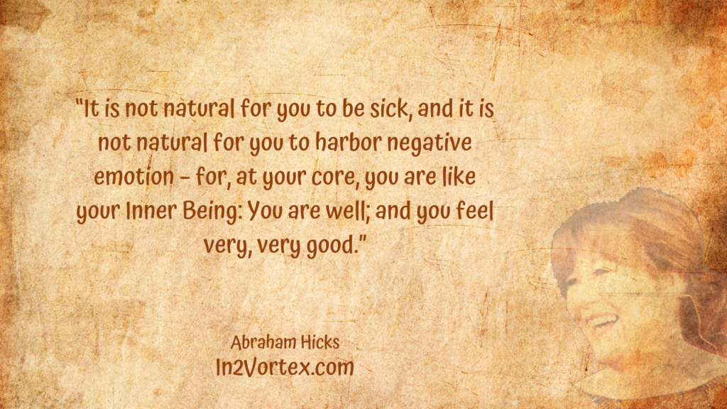 “It is not natural for you to be sick, and it is not natural for you to harbor negative emotion – for, at your core, you are like your Inner Being: You are well; and you feel very, very good.” In2Vortex, Abraham Hicks Quotes, esther hicks