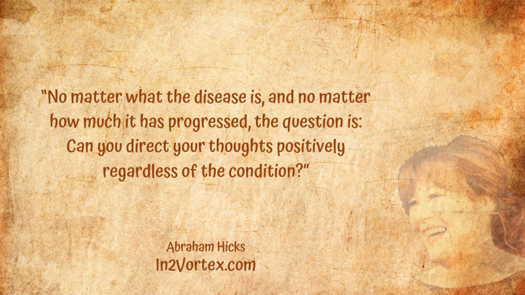 “No matter what the disease is, and no matter how much it has progressed, the question is: Can you direct your thoughts positively regardless of the condition?” In2Vortex, Abraham Hicks Quotes, 