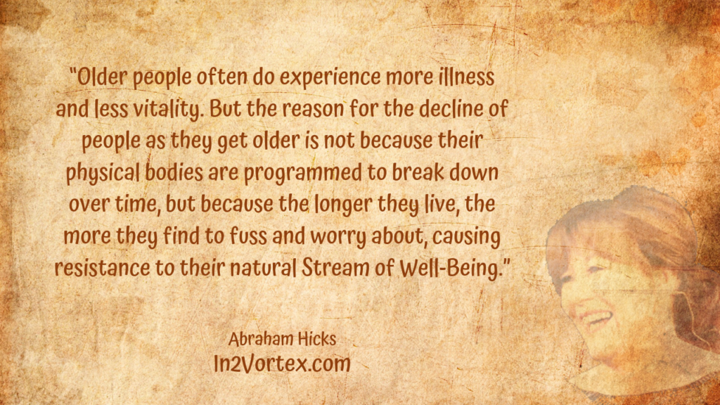 “Older people often do experience more illness and less vitality. But the reason for the decline of people as they get older is not because their physical bodies are programmed to break down over time, but because the longer they live, the more they find to fuss and worry about, causing resistance to their natural Stream of Well-Being.” In2Vortex, Abraham Hicks Quotes, 