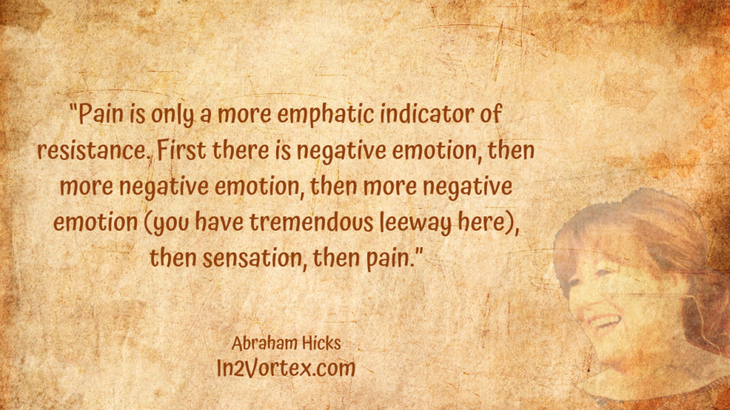  “Pain is only a more emphatic indicator of resistance. First there is negative emotion, then more negative emotion, then more negative emotion (you have tremendous leeway here), then sensation, then pain.” In2Vortex, Abraham Hicks Quotes