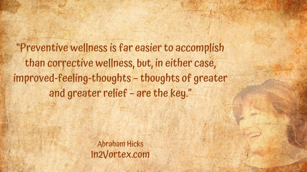 “Preventive wellness is far easier to accomplish than corrective wellness, but, in either case, improved-feeling-thoughts – thoughts of greater and greater relief – are the key.” In2Vortex, Abraham Hicks Quotes