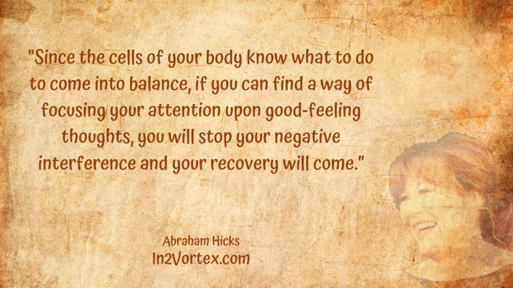 “Since the cells of your body know what to do to come into balance, if you can find a way of focusing your attention upon good-feeling thoughts, you will stop your negative interference and your recovery will come.” In2Vortex, Abraham Hicks Quotes