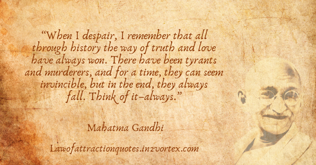 “When I despair, I remember that all through history the way of truth and love have always won. There have been tyrants and murderers, and for a time, they can seem invincible, but in the end, they always fall. Think of it–always.”- Mahatma Gandhi