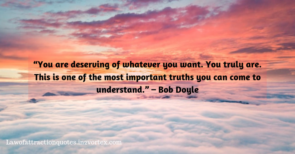  “You are deserving of whatever you want. You truly are. This is one of the most important truths you can come to understand.” 
– Bob Doyle