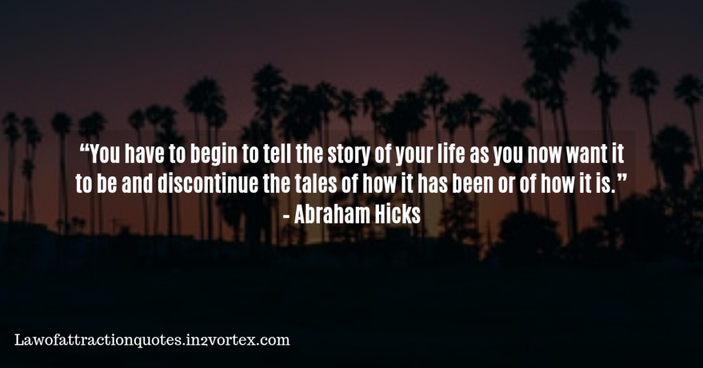 “You have to begin to tell the story of your life as you now want it to be and discontinue the tales of how it has been or of how it is.” – Abraham Hicks