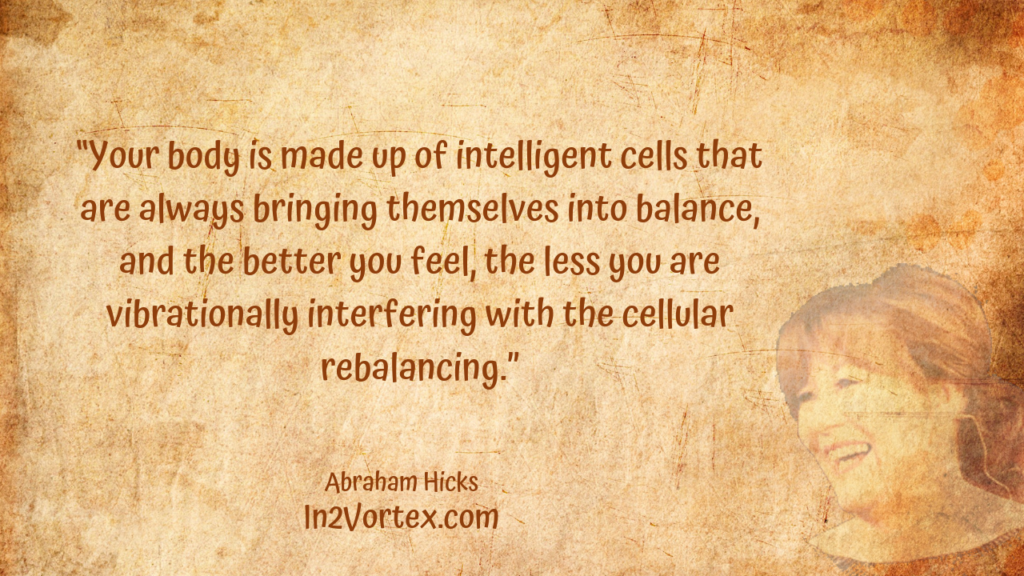 “Your body is made up of intelligent cells that are always bringing themselves into balance, and the better you feel, the less you are vibrationally interfering with the cellular rebalancing.” In2Vortex, Abraham Hicks Quotes