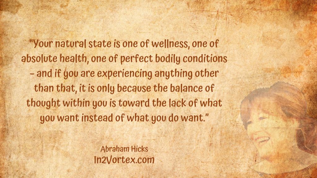 “Your natural state is one of wellness, one of absolute health, one of perfect bodily conditions – and if you are experiencing anything other than that, it is only because the balance of thought within you is toward the lack of what you want instead of what you do want.” In2Vortex, Abraham Hicks Quotes