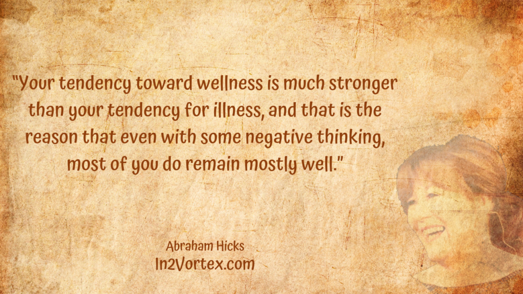 “Your tendency toward wellness is much stronger than your tendency for illness, and that is the reason that even with some negative thinking, most of you do remain mostly well.” In2Vortex, Abraham Hicks Quotes