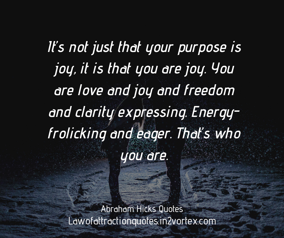 It’s not just that your purpose is joy, it is that you are joy. You are love and joy and freedom and clarity expressing. Energy-frolicking and eager. That’s who you are. Abraham Hicks Quotes