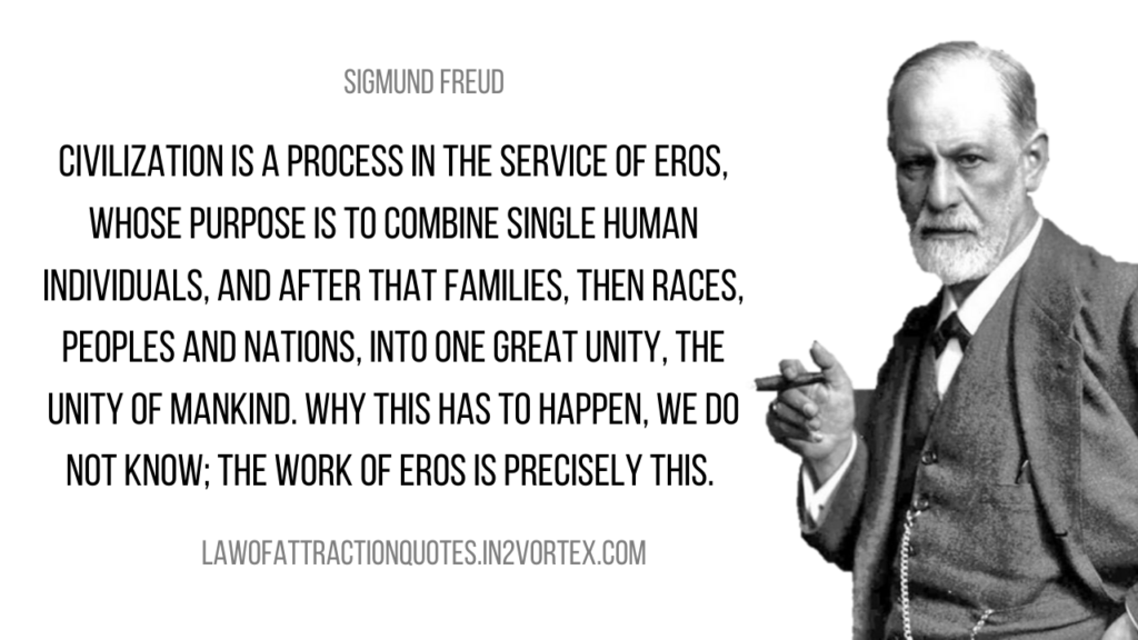 Civilization is a process in the service of Eros, whose purpose is to combine single human individuals, and after that families, then races, peoples and nations, into one great unity, the unity of mankind. Why this has to happen, we do not know; the work of Eros is precisely this. – Sigmund Freud